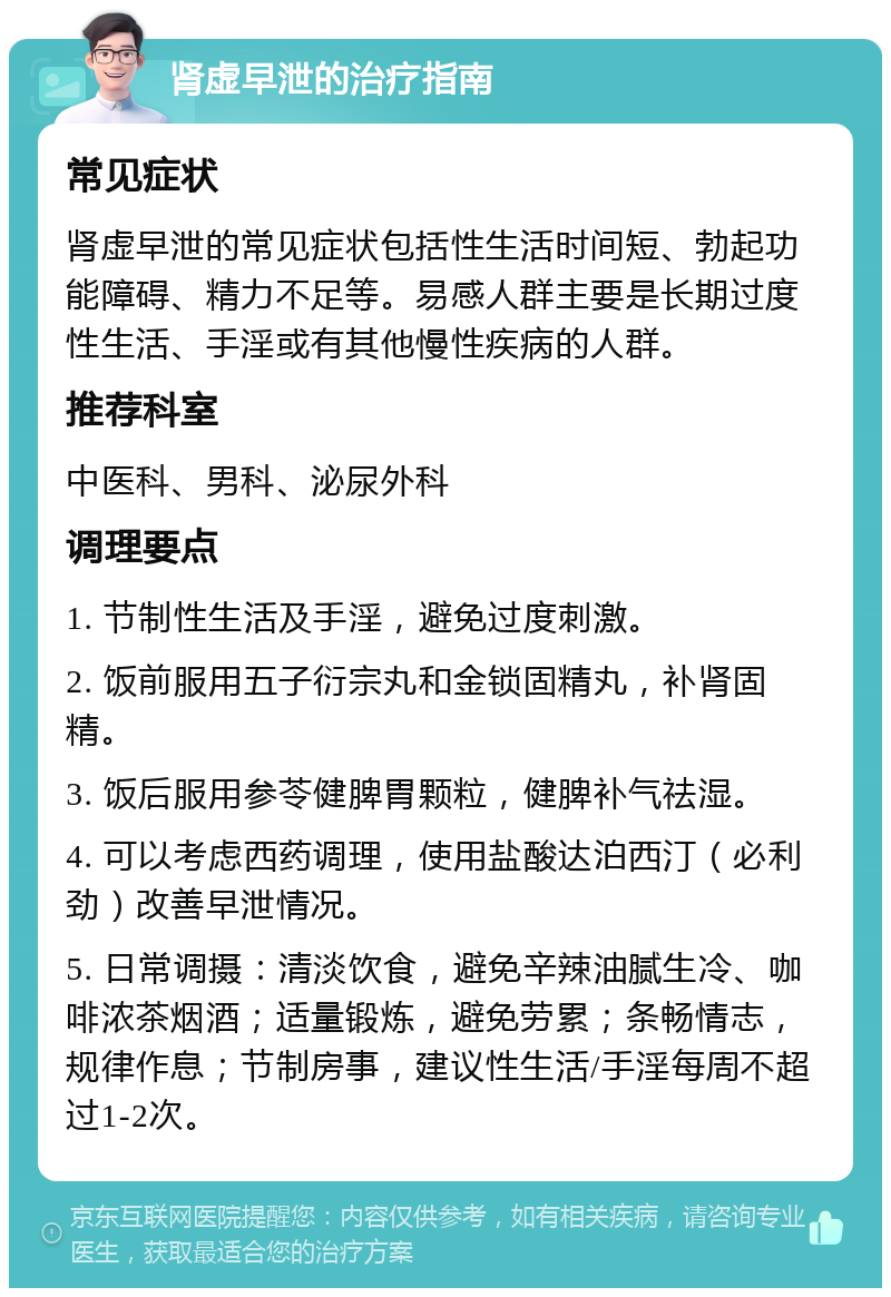 肾虚早泄的治疗指南 常见症状 肾虚早泄的常见症状包括性生活时间短、勃起功能障碍、精力不足等。易感人群主要是长期过度性生活、手淫或有其他慢性疾病的人群。 推荐科室 中医科、男科、泌尿外科 调理要点 1. 节制性生活及手淫，避免过度刺激。 2. 饭前服用五子衍宗丸和金锁固精丸，补肾固精。 3. 饭后服用参苓健脾胃颗粒，健脾补气祛湿。 4. 可以考虑西药调理，使用盐酸达泊西汀（必利劲）改善早泄情况。 5. 日常调摄：清淡饮食，避免辛辣油腻生冷、咖啡浓茶烟酒；适量锻炼，避免劳累；条畅情志，规律作息；节制房事，建议性生活/手淫每周不超过1-2次。