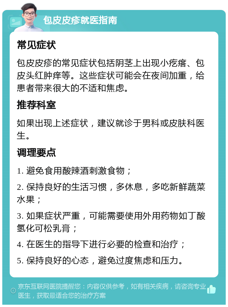 包皮皮疹就医指南 常见症状 包皮皮疹的常见症状包括阴茎上出现小疙瘩、包皮头红肿痒等。这些症状可能会在夜间加重，给患者带来很大的不适和焦虑。 推荐科室 如果出现上述症状，建议就诊于男科或皮肤科医生。 调理要点 1. 避免食用酸辣酒刺激食物； 2. 保持良好的生活习惯，多休息，多吃新鲜蔬菜水果； 3. 如果症状严重，可能需要使用外用药物如丁酸氢化可松乳膏； 4. 在医生的指导下进行必要的检查和治疗； 5. 保持良好的心态，避免过度焦虑和压力。