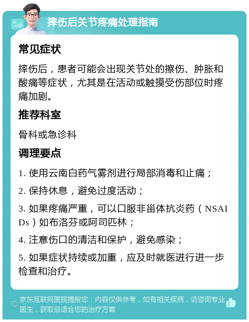 摔伤后关节疼痛处理指南 常见症状 摔伤后，患者可能会出现关节处的擦伤、肿胀和酸痛等症状，尤其是在活动或触摸受伤部位时疼痛加剧。 推荐科室 骨科或急诊科 调理要点 1. 使用云南白药气雾剂进行局部消毒和止痛； 2. 保持休息，避免过度活动； 3. 如果疼痛严重，可以口服非甾体抗炎药（NSAIDs）如布洛芬或阿司匹林； 4. 注意伤口的清洁和保护，避免感染； 5. 如果症状持续或加重，应及时就医进行进一步检查和治疗。