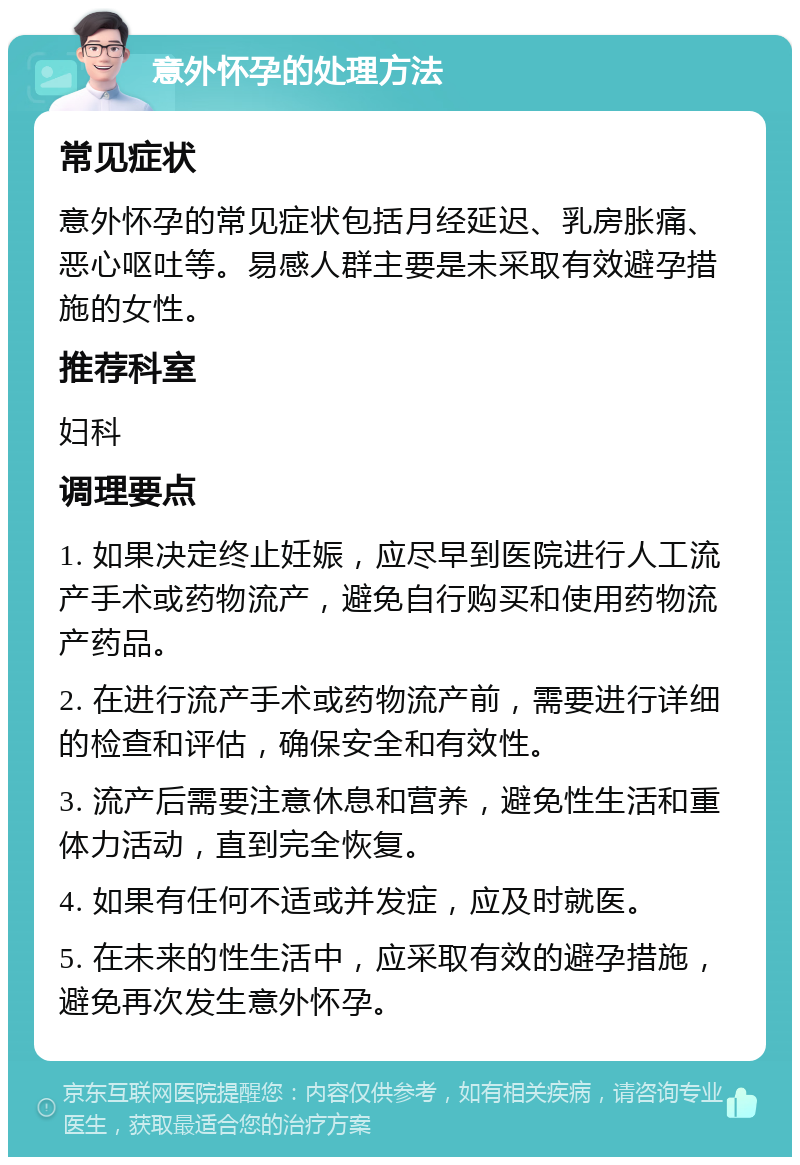 意外怀孕的处理方法 常见症状 意外怀孕的常见症状包括月经延迟、乳房胀痛、恶心呕吐等。易感人群主要是未采取有效避孕措施的女性。 推荐科室 妇科 调理要点 1. 如果决定终止妊娠，应尽早到医院进行人工流产手术或药物流产，避免自行购买和使用药物流产药品。 2. 在进行流产手术或药物流产前，需要进行详细的检查和评估，确保安全和有效性。 3. 流产后需要注意休息和营养，避免性生活和重体力活动，直到完全恢复。 4. 如果有任何不适或并发症，应及时就医。 5. 在未来的性生活中，应采取有效的避孕措施，避免再次发生意外怀孕。