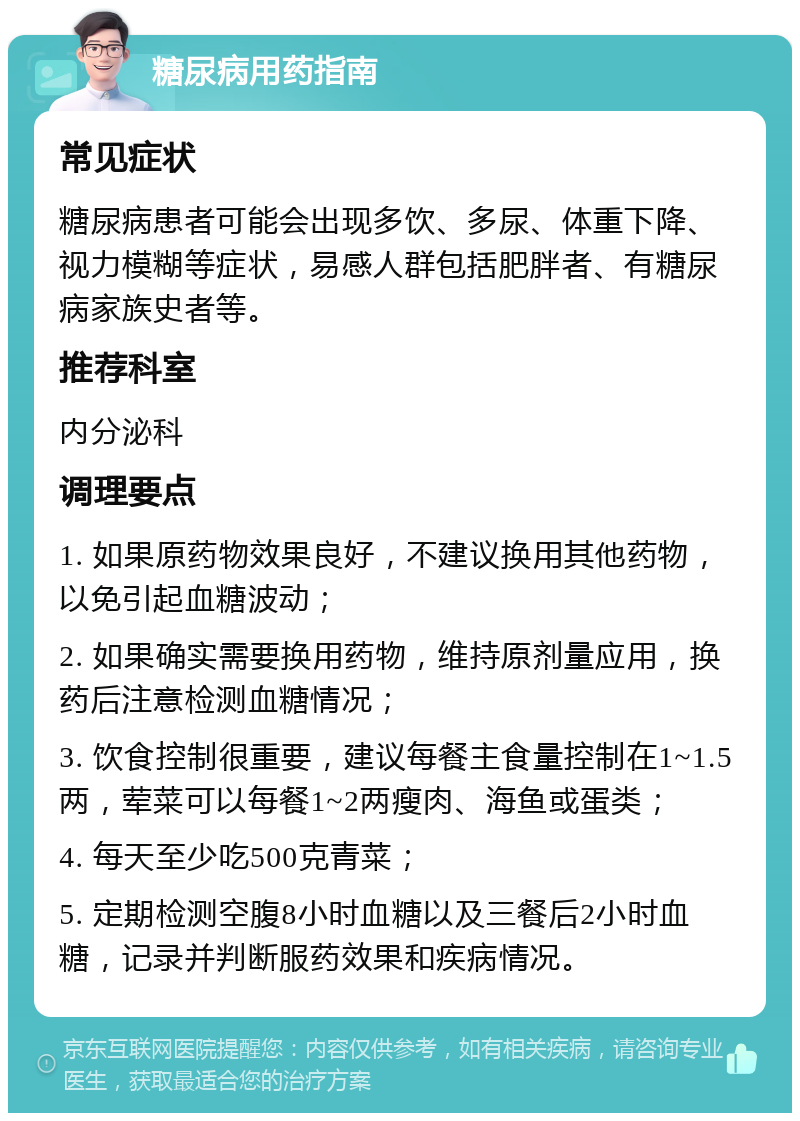 糖尿病用药指南 常见症状 糖尿病患者可能会出现多饮、多尿、体重下降、视力模糊等症状，易感人群包括肥胖者、有糖尿病家族史者等。 推荐科室 内分泌科 调理要点 1. 如果原药物效果良好，不建议换用其他药物，以免引起血糖波动； 2. 如果确实需要换用药物，维持原剂量应用，换药后注意检测血糖情况； 3. 饮食控制很重要，建议每餐主食量控制在1~1.5两，荤菜可以每餐1~2两瘦肉、海鱼或蛋类； 4. 每天至少吃500克青菜； 5. 定期检测空腹8小时血糖以及三餐后2小时血糖，记录并判断服药效果和疾病情况。