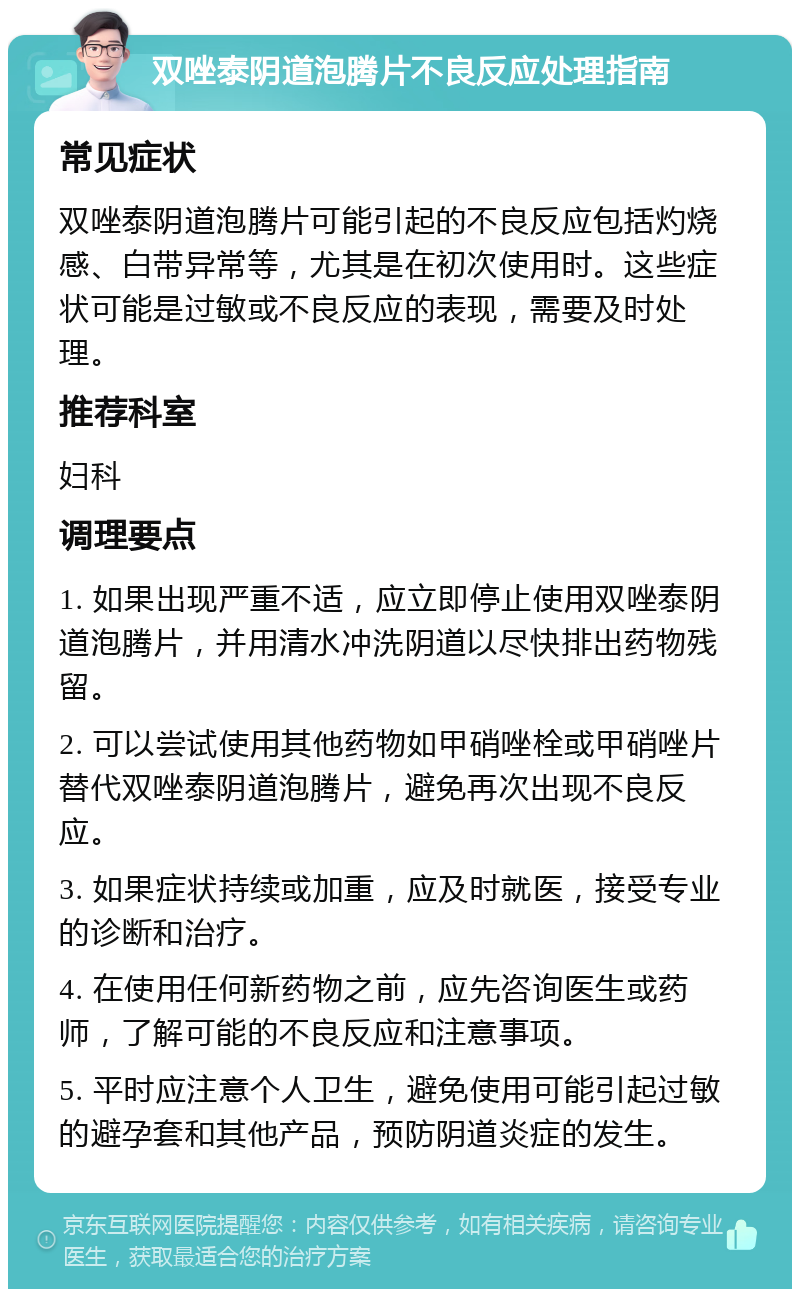 双唑泰阴道泡腾片不良反应处理指南 常见症状 双唑泰阴道泡腾片可能引起的不良反应包括灼烧感、白带异常等，尤其是在初次使用时。这些症状可能是过敏或不良反应的表现，需要及时处理。 推荐科室 妇科 调理要点 1. 如果出现严重不适，应立即停止使用双唑泰阴道泡腾片，并用清水冲洗阴道以尽快排出药物残留。 2. 可以尝试使用其他药物如甲硝唑栓或甲硝唑片替代双唑泰阴道泡腾片，避免再次出现不良反应。 3. 如果症状持续或加重，应及时就医，接受专业的诊断和治疗。 4. 在使用任何新药物之前，应先咨询医生或药师，了解可能的不良反应和注意事项。 5. 平时应注意个人卫生，避免使用可能引起过敏的避孕套和其他产品，预防阴道炎症的发生。