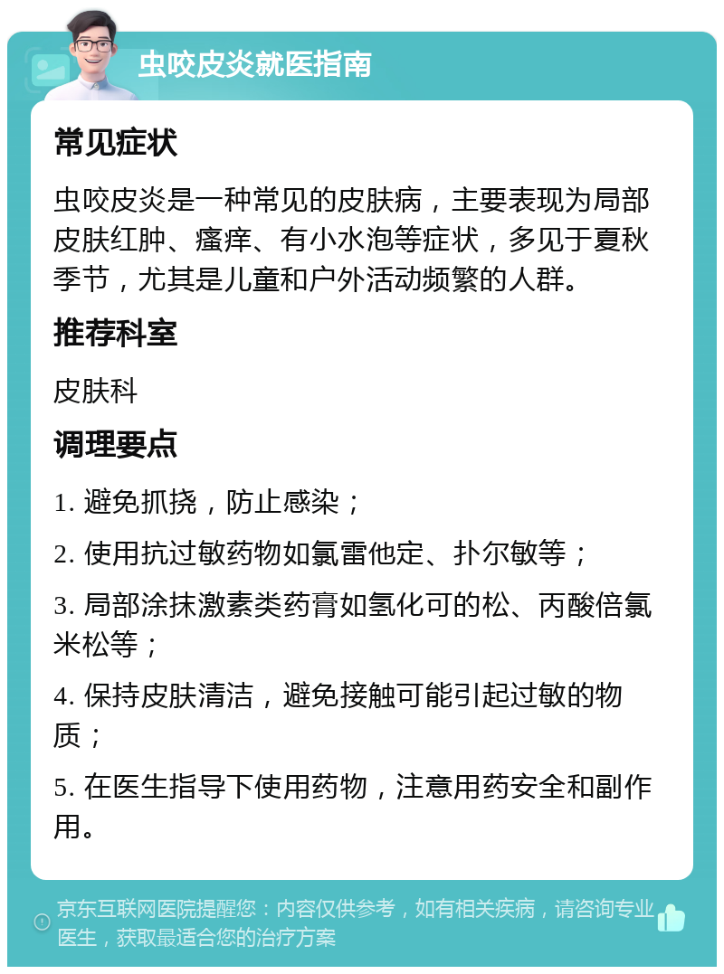 虫咬皮炎就医指南 常见症状 虫咬皮炎是一种常见的皮肤病，主要表现为局部皮肤红肿、瘙痒、有小水泡等症状，多见于夏秋季节，尤其是儿童和户外活动频繁的人群。 推荐科室 皮肤科 调理要点 1. 避免抓挠，防止感染； 2. 使用抗过敏药物如氯雷他定、扑尔敏等； 3. 局部涂抹激素类药膏如氢化可的松、丙酸倍氯米松等； 4. 保持皮肤清洁，避免接触可能引起过敏的物质； 5. 在医生指导下使用药物，注意用药安全和副作用。