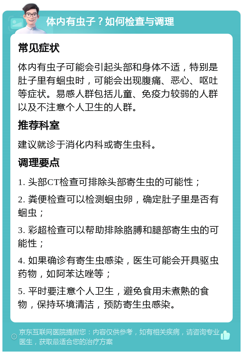 体内有虫子？如何检查与调理 常见症状 体内有虫子可能会引起头部和身体不适，特别是肚子里有蛔虫时，可能会出现腹痛、恶心、呕吐等症状。易感人群包括儿童、免疫力较弱的人群以及不注意个人卫生的人群。 推荐科室 建议就诊于消化内科或寄生虫科。 调理要点 1. 头部CT检查可排除头部寄生虫的可能性； 2. 粪便检查可以检测蛔虫卵，确定肚子里是否有蛔虫； 3. 彩超检查可以帮助排除胳膊和腿部寄生虫的可能性； 4. 如果确诊有寄生虫感染，医生可能会开具驱虫药物，如阿苯达唑等； 5. 平时要注意个人卫生，避免食用未煮熟的食物，保持环境清洁，预防寄生虫感染。