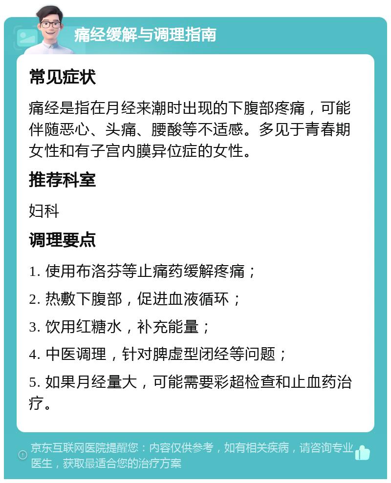 痛经缓解与调理指南 常见症状 痛经是指在月经来潮时出现的下腹部疼痛，可能伴随恶心、头痛、腰酸等不适感。多见于青春期女性和有子宫内膜异位症的女性。 推荐科室 妇科 调理要点 1. 使用布洛芬等止痛药缓解疼痛； 2. 热敷下腹部，促进血液循环； 3. 饮用红糖水，补充能量； 4. 中医调理，针对脾虚型闭经等问题； 5. 如果月经量大，可能需要彩超检查和止血药治疗。