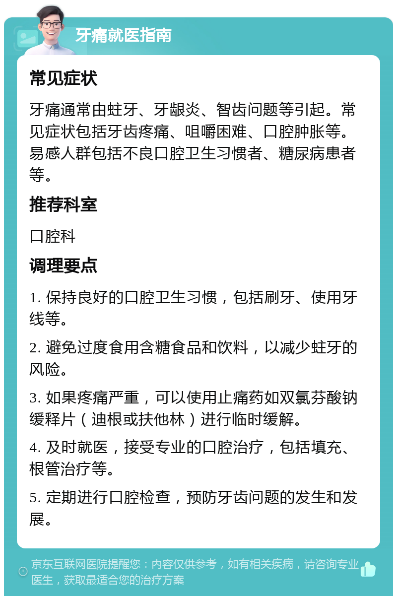 牙痛就医指南 常见症状 牙痛通常由蛀牙、牙龈炎、智齿问题等引起。常见症状包括牙齿疼痛、咀嚼困难、口腔肿胀等。易感人群包括不良口腔卫生习惯者、糖尿病患者等。 推荐科室 口腔科 调理要点 1. 保持良好的口腔卫生习惯，包括刷牙、使用牙线等。 2. 避免过度食用含糖食品和饮料，以减少蛀牙的风险。 3. 如果疼痛严重，可以使用止痛药如双氯芬酸钠缓释片（迪根或扶他林）进行临时缓解。 4. 及时就医，接受专业的口腔治疗，包括填充、根管治疗等。 5. 定期进行口腔检查，预防牙齿问题的发生和发展。