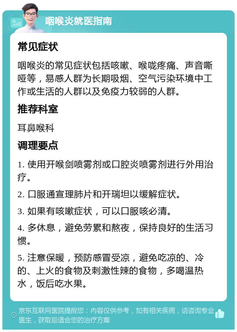 咽喉炎就医指南 常见症状 咽喉炎的常见症状包括咳嗽、喉咙疼痛、声音嘶哑等，易感人群为长期吸烟、空气污染环境中工作或生活的人群以及免疫力较弱的人群。 推荐科室 耳鼻喉科 调理要点 1. 使用开喉剑喷雾剂或口腔炎喷雾剂进行外用治疗。 2. 口服通宣理肺片和开瑞坦以缓解症状。 3. 如果有咳嗽症状，可以口服咳必清。 4. 多休息，避免劳累和熬夜，保持良好的生活习惯。 5. 注意保暖，预防感冒受凉，避免吃凉的、冷的、上火的食物及刺激性辣的食物，多喝温热水，饭后吃水果。