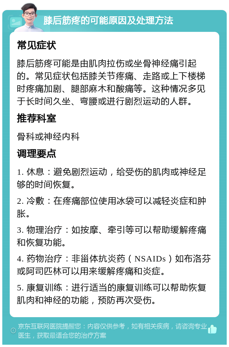 膝后筋疼的可能原因及处理方法 常见症状 膝后筋疼可能是由肌肉拉伤或坐骨神经痛引起的。常见症状包括膝关节疼痛、走路或上下楼梯时疼痛加剧、腿部麻木和酸痛等。这种情况多见于长时间久坐、弯腰或进行剧烈运动的人群。 推荐科室 骨科或神经内科 调理要点 1. 休息：避免剧烈运动，给受伤的肌肉或神经足够的时间恢复。 2. 冷敷：在疼痛部位使用冰袋可以减轻炎症和肿胀。 3. 物理治疗：如按摩、牵引等可以帮助缓解疼痛和恢复功能。 4. 药物治疗：非甾体抗炎药（NSAIDs）如布洛芬或阿司匹林可以用来缓解疼痛和炎症。 5. 康复训练：进行适当的康复训练可以帮助恢复肌肉和神经的功能，预防再次受伤。