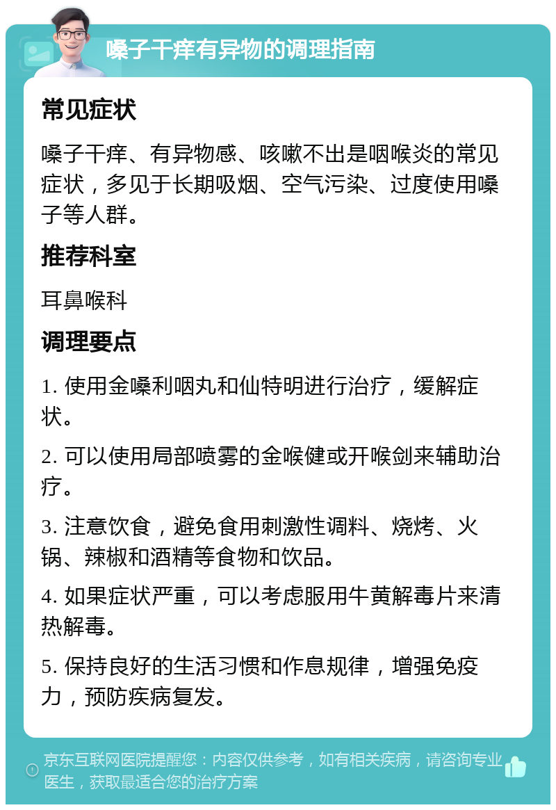 嗓子干痒有异物的调理指南 常见症状 嗓子干痒、有异物感、咳嗽不出是咽喉炎的常见症状，多见于长期吸烟、空气污染、过度使用嗓子等人群。 推荐科室 耳鼻喉科 调理要点 1. 使用金嗓利咽丸和仙特明进行治疗，缓解症状。 2. 可以使用局部喷雾的金喉健或开喉剑来辅助治疗。 3. 注意饮食，避免食用刺激性调料、烧烤、火锅、辣椒和酒精等食物和饮品。 4. 如果症状严重，可以考虑服用牛黄解毒片来清热解毒。 5. 保持良好的生活习惯和作息规律，增强免疫力，预防疾病复发。