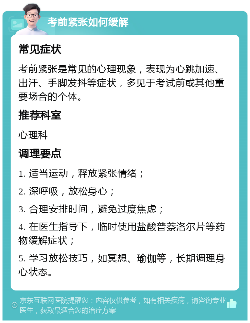 考前紧张如何缓解 常见症状 考前紧张是常见的心理现象，表现为心跳加速、出汗、手脚发抖等症状，多见于考试前或其他重要场合的个体。 推荐科室 心理科 调理要点 1. 适当运动，释放紧张情绪； 2. 深呼吸，放松身心； 3. 合理安排时间，避免过度焦虑； 4. 在医生指导下，临时使用盐酸普萘洛尔片等药物缓解症状； 5. 学习放松技巧，如冥想、瑜伽等，长期调理身心状态。