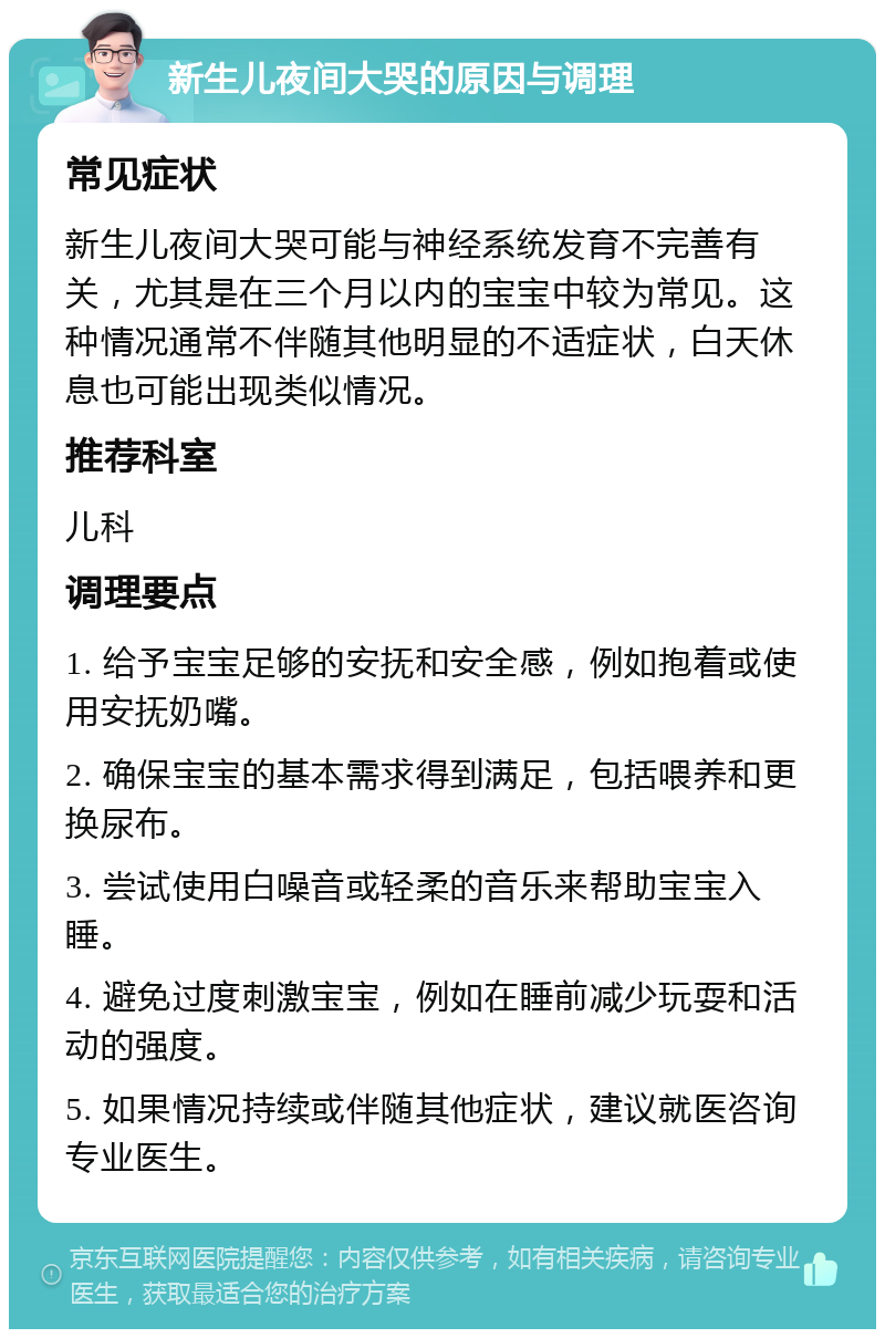 新生儿夜间大哭的原因与调理 常见症状 新生儿夜间大哭可能与神经系统发育不完善有关，尤其是在三个月以内的宝宝中较为常见。这种情况通常不伴随其他明显的不适症状，白天休息也可能出现类似情况。 推荐科室 儿科 调理要点 1. 给予宝宝足够的安抚和安全感，例如抱着或使用安抚奶嘴。 2. 确保宝宝的基本需求得到满足，包括喂养和更换尿布。 3. 尝试使用白噪音或轻柔的音乐来帮助宝宝入睡。 4. 避免过度刺激宝宝，例如在睡前减少玩耍和活动的强度。 5. 如果情况持续或伴随其他症状，建议就医咨询专业医生。