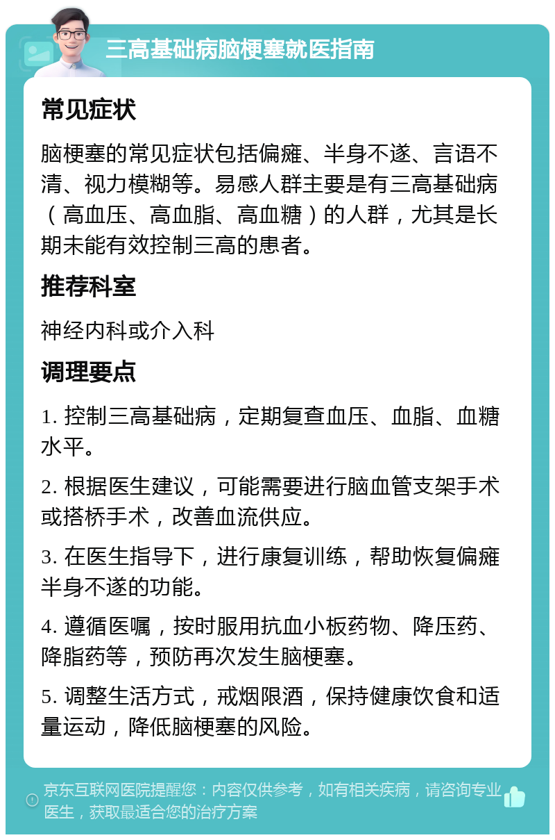 三高基础病脑梗塞就医指南 常见症状 脑梗塞的常见症状包括偏瘫、半身不遂、言语不清、视力模糊等。易感人群主要是有三高基础病（高血压、高血脂、高血糖）的人群，尤其是长期未能有效控制三高的患者。 推荐科室 神经内科或介入科 调理要点 1. 控制三高基础病，定期复查血压、血脂、血糖水平。 2. 根据医生建议，可能需要进行脑血管支架手术或搭桥手术，改善血流供应。 3. 在医生指导下，进行康复训练，帮助恢复偏瘫半身不遂的功能。 4. 遵循医嘱，按时服用抗血小板药物、降压药、降脂药等，预防再次发生脑梗塞。 5. 调整生活方式，戒烟限酒，保持健康饮食和适量运动，降低脑梗塞的风险。