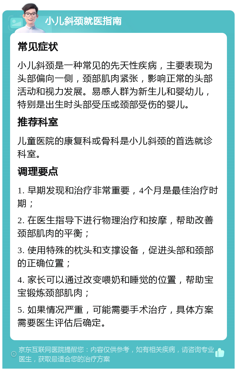 小儿斜颈就医指南 常见症状 小儿斜颈是一种常见的先天性疾病，主要表现为头部偏向一侧，颈部肌肉紧张，影响正常的头部活动和视力发展。易感人群为新生儿和婴幼儿，特别是出生时头部受压或颈部受伤的婴儿。 推荐科室 儿童医院的康复科或骨科是小儿斜颈的首选就诊科室。 调理要点 1. 早期发现和治疗非常重要，4个月是最佳治疗时期； 2. 在医生指导下进行物理治疗和按摩，帮助改善颈部肌肉的平衡； 3. 使用特殊的枕头和支撑设备，促进头部和颈部的正确位置； 4. 家长可以通过改变喂奶和睡觉的位置，帮助宝宝锻炼颈部肌肉； 5. 如果情况严重，可能需要手术治疗，具体方案需要医生评估后确定。