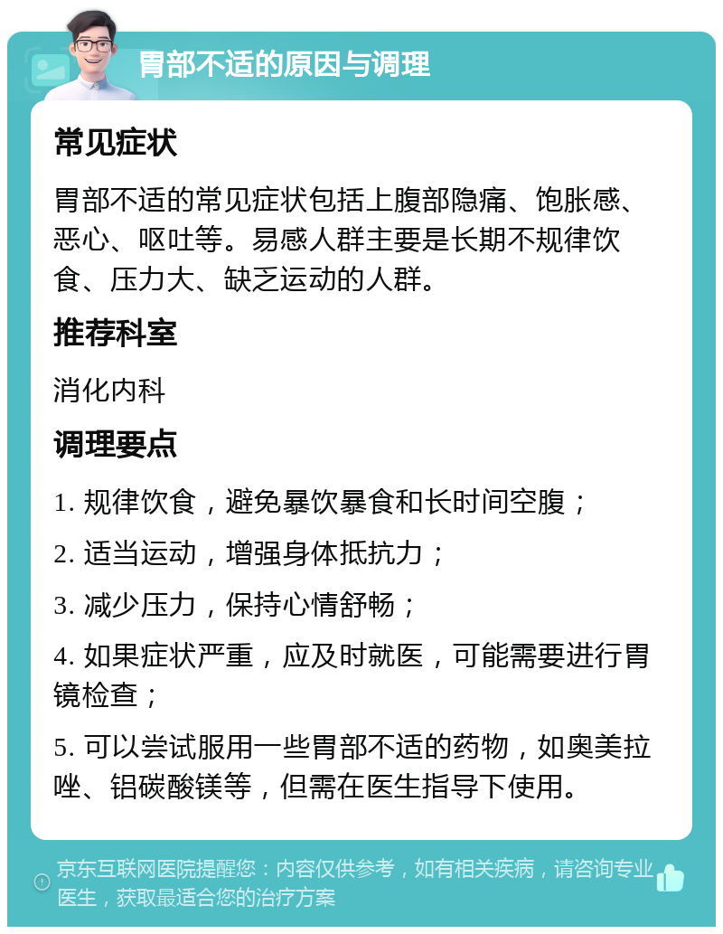 胃部不适的原因与调理 常见症状 胃部不适的常见症状包括上腹部隐痛、饱胀感、恶心、呕吐等。易感人群主要是长期不规律饮食、压力大、缺乏运动的人群。 推荐科室 消化内科 调理要点 1. 规律饮食，避免暴饮暴食和长时间空腹； 2. 适当运动，增强身体抵抗力； 3. 减少压力，保持心情舒畅； 4. 如果症状严重，应及时就医，可能需要进行胃镜检查； 5. 可以尝试服用一些胃部不适的药物，如奥美拉唑、铝碳酸镁等，但需在医生指导下使用。