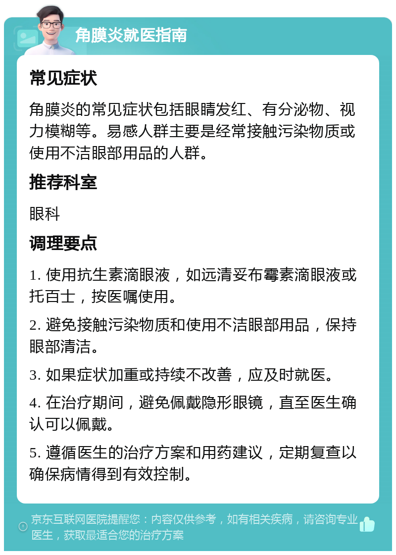 角膜炎就医指南 常见症状 角膜炎的常见症状包括眼睛发红、有分泌物、视力模糊等。易感人群主要是经常接触污染物质或使用不洁眼部用品的人群。 推荐科室 眼科 调理要点 1. 使用抗生素滴眼液，如远清妥布霉素滴眼液或托百士，按医嘱使用。 2. 避免接触污染物质和使用不洁眼部用品，保持眼部清洁。 3. 如果症状加重或持续不改善，应及时就医。 4. 在治疗期间，避免佩戴隐形眼镜，直至医生确认可以佩戴。 5. 遵循医生的治疗方案和用药建议，定期复查以确保病情得到有效控制。