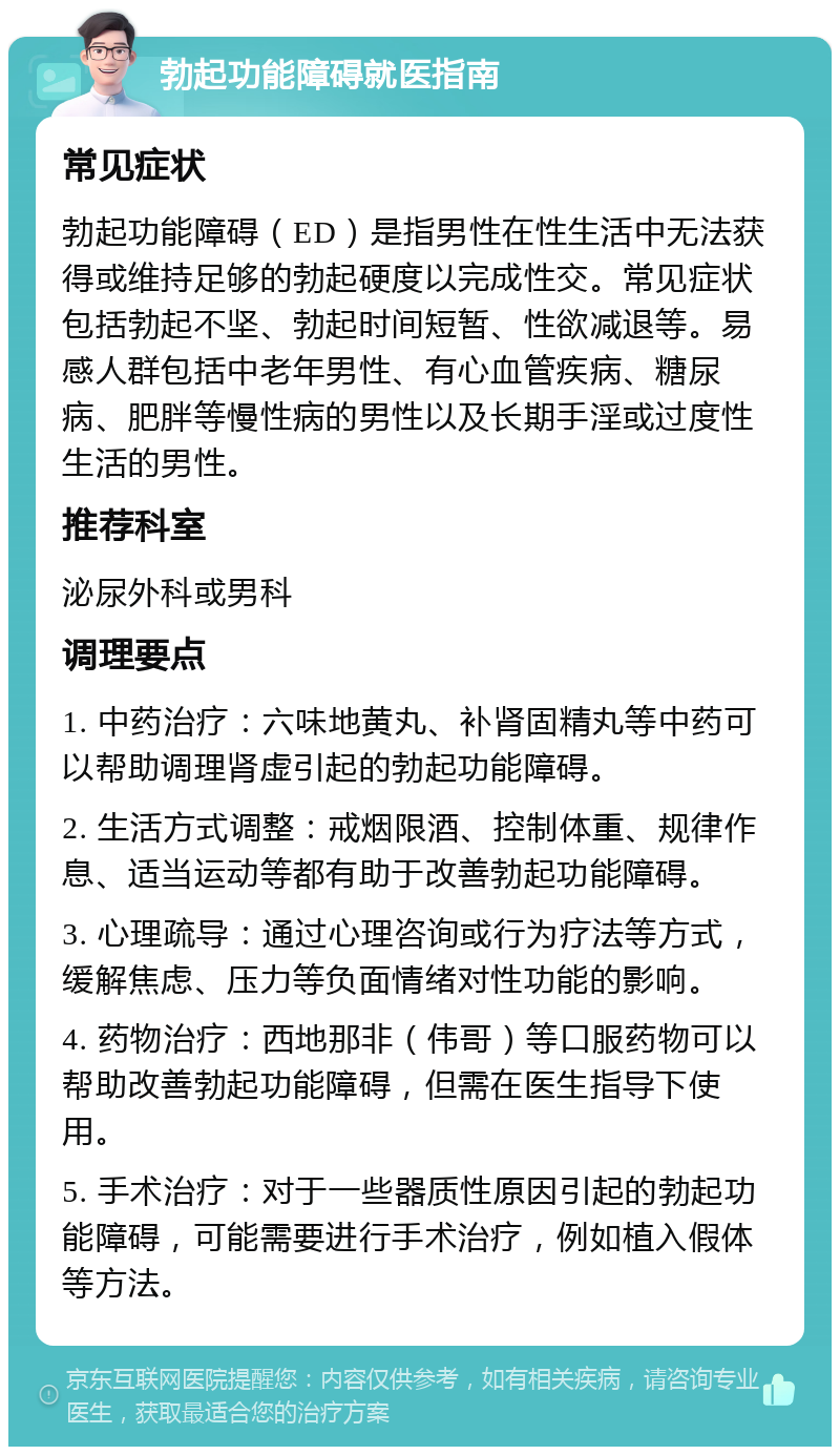 勃起功能障碍就医指南 常见症状 勃起功能障碍（ED）是指男性在性生活中无法获得或维持足够的勃起硬度以完成性交。常见症状包括勃起不坚、勃起时间短暂、性欲减退等。易感人群包括中老年男性、有心血管疾病、糖尿病、肥胖等慢性病的男性以及长期手淫或过度性生活的男性。 推荐科室 泌尿外科或男科 调理要点 1. 中药治疗：六味地黄丸、补肾固精丸等中药可以帮助调理肾虚引起的勃起功能障碍。 2. 生活方式调整：戒烟限酒、控制体重、规律作息、适当运动等都有助于改善勃起功能障碍。 3. 心理疏导：通过心理咨询或行为疗法等方式，缓解焦虑、压力等负面情绪对性功能的影响。 4. 药物治疗：西地那非（伟哥）等口服药物可以帮助改善勃起功能障碍，但需在医生指导下使用。 5. 手术治疗：对于一些器质性原因引起的勃起功能障碍，可能需要进行手术治疗，例如植入假体等方法。