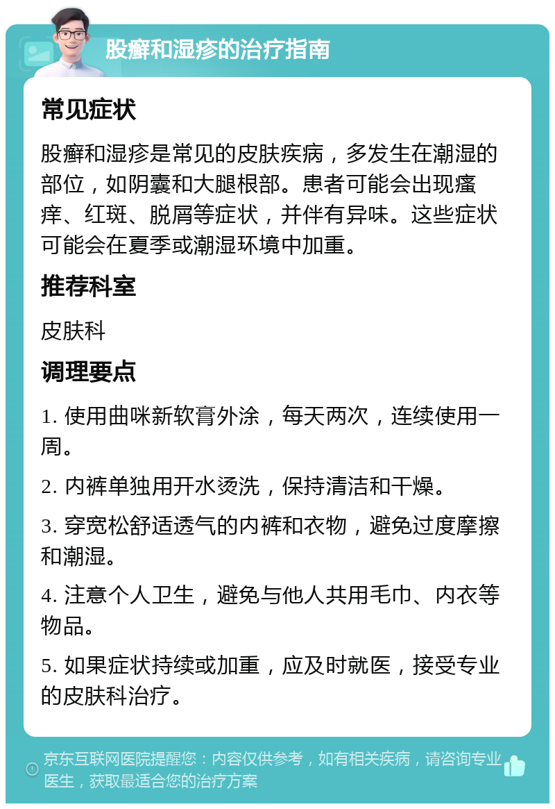 股癣和湿疹的治疗指南 常见症状 股癣和湿疹是常见的皮肤疾病，多发生在潮湿的部位，如阴囊和大腿根部。患者可能会出现瘙痒、红斑、脱屑等症状，并伴有异味。这些症状可能会在夏季或潮湿环境中加重。 推荐科室 皮肤科 调理要点 1. 使用曲咪新软膏外涂，每天两次，连续使用一周。 2. 内裤单独用开水烫洗，保持清洁和干燥。 3. 穿宽松舒适透气的内裤和衣物，避免过度摩擦和潮湿。 4. 注意个人卫生，避免与他人共用毛巾、内衣等物品。 5. 如果症状持续或加重，应及时就医，接受专业的皮肤科治疗。