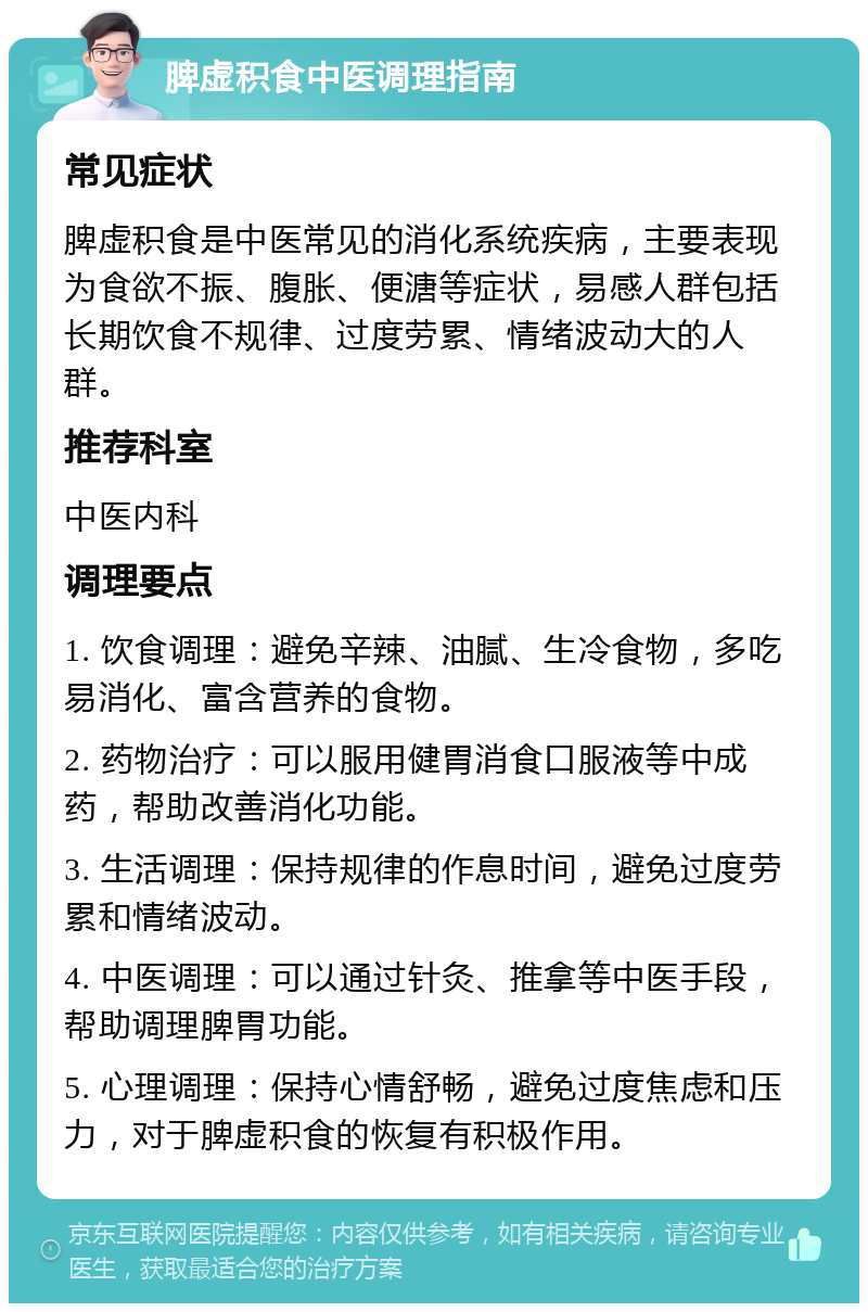 脾虚积食中医调理指南 常见症状 脾虚积食是中医常见的消化系统疾病，主要表现为食欲不振、腹胀、便溏等症状，易感人群包括长期饮食不规律、过度劳累、情绪波动大的人群。 推荐科室 中医内科 调理要点 1. 饮食调理：避免辛辣、油腻、生冷食物，多吃易消化、富含营养的食物。 2. 药物治疗：可以服用健胃消食口服液等中成药，帮助改善消化功能。 3. 生活调理：保持规律的作息时间，避免过度劳累和情绪波动。 4. 中医调理：可以通过针灸、推拿等中医手段，帮助调理脾胃功能。 5. 心理调理：保持心情舒畅，避免过度焦虑和压力，对于脾虚积食的恢复有积极作用。