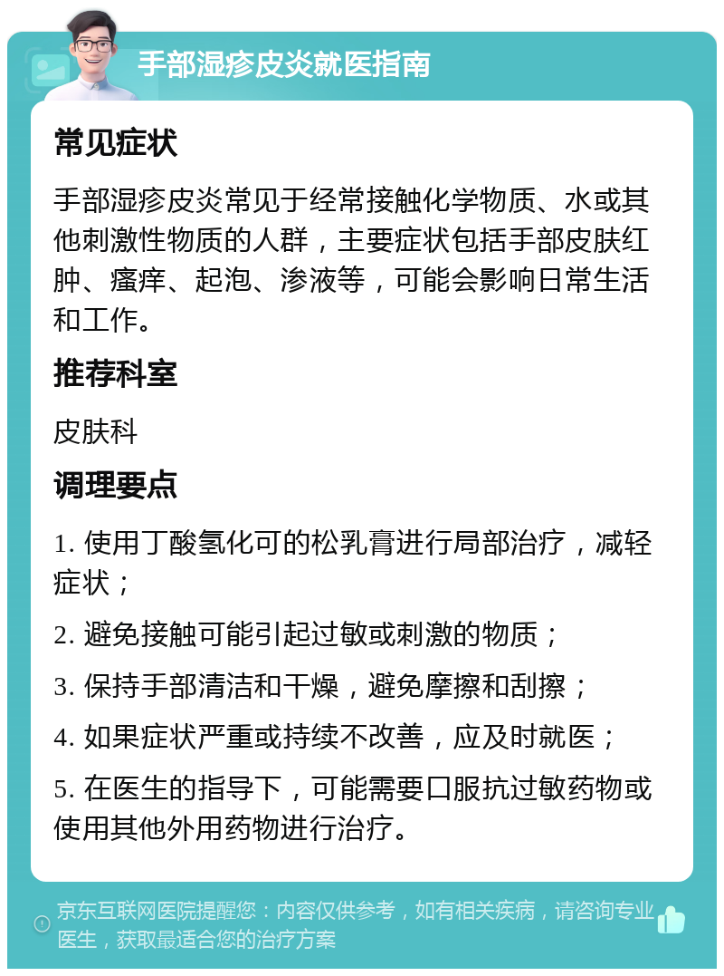 手部湿疹皮炎就医指南 常见症状 手部湿疹皮炎常见于经常接触化学物质、水或其他刺激性物质的人群，主要症状包括手部皮肤红肿、瘙痒、起泡、渗液等，可能会影响日常生活和工作。 推荐科室 皮肤科 调理要点 1. 使用丁酸氢化可的松乳膏进行局部治疗，减轻症状； 2. 避免接触可能引起过敏或刺激的物质； 3. 保持手部清洁和干燥，避免摩擦和刮擦； 4. 如果症状严重或持续不改善，应及时就医； 5. 在医生的指导下，可能需要口服抗过敏药物或使用其他外用药物进行治疗。