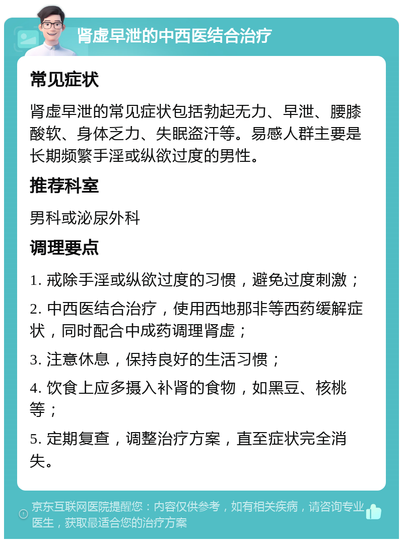 肾虚早泄的中西医结合治疗 常见症状 肾虚早泄的常见症状包括勃起无力、早泄、腰膝酸软、身体乏力、失眠盗汗等。易感人群主要是长期频繁手淫或纵欲过度的男性。 推荐科室 男科或泌尿外科 调理要点 1. 戒除手淫或纵欲过度的习惯，避免过度刺激； 2. 中西医结合治疗，使用西地那非等西药缓解症状，同时配合中成药调理肾虚； 3. 注意休息，保持良好的生活习惯； 4. 饮食上应多摄入补肾的食物，如黑豆、核桃等； 5. 定期复查，调整治疗方案，直至症状完全消失。