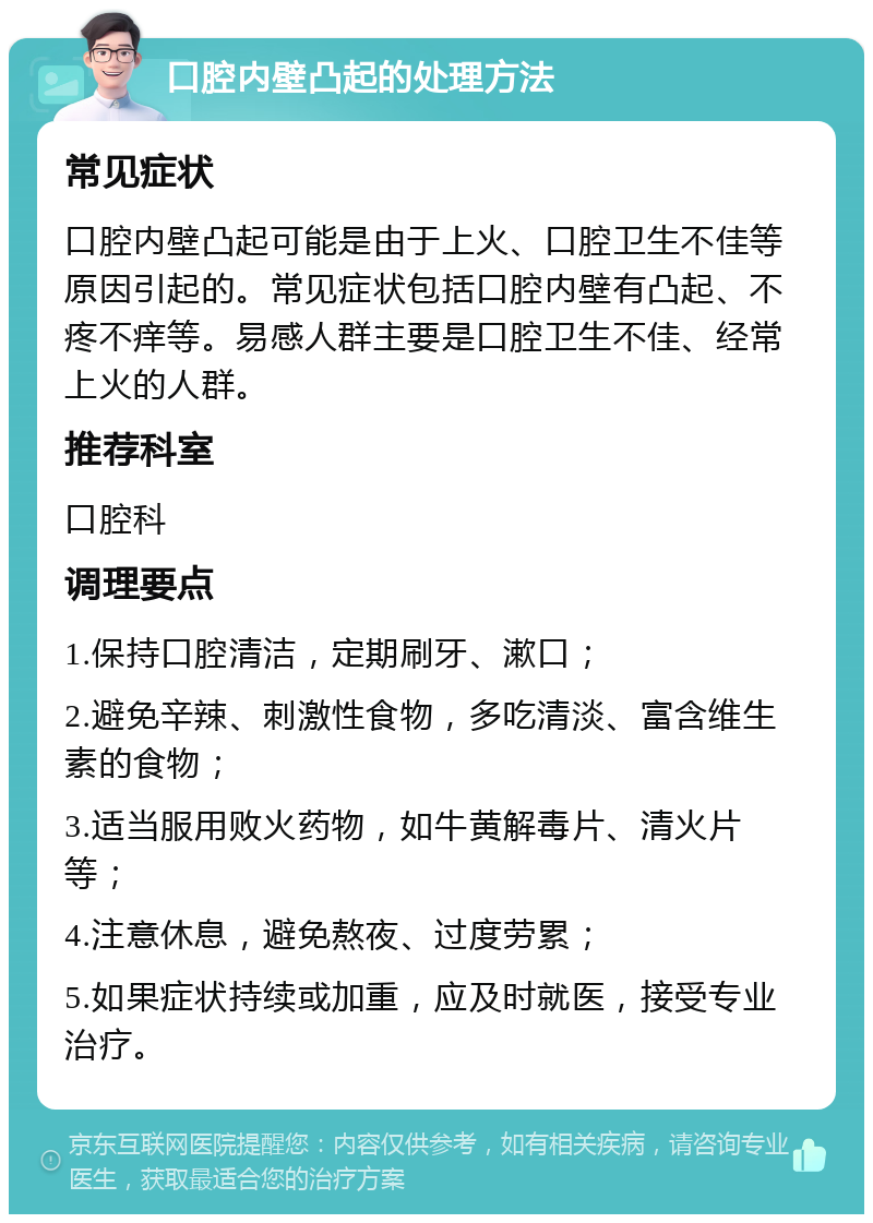 口腔内壁凸起的处理方法 常见症状 口腔内壁凸起可能是由于上火、口腔卫生不佳等原因引起的。常见症状包括口腔内壁有凸起、不疼不痒等。易感人群主要是口腔卫生不佳、经常上火的人群。 推荐科室 口腔科 调理要点 1.保持口腔清洁，定期刷牙、漱口； 2.避免辛辣、刺激性食物，多吃清淡、富含维生素的食物； 3.适当服用败火药物，如牛黄解毒片、清火片等； 4.注意休息，避免熬夜、过度劳累； 5.如果症状持续或加重，应及时就医，接受专业治疗。