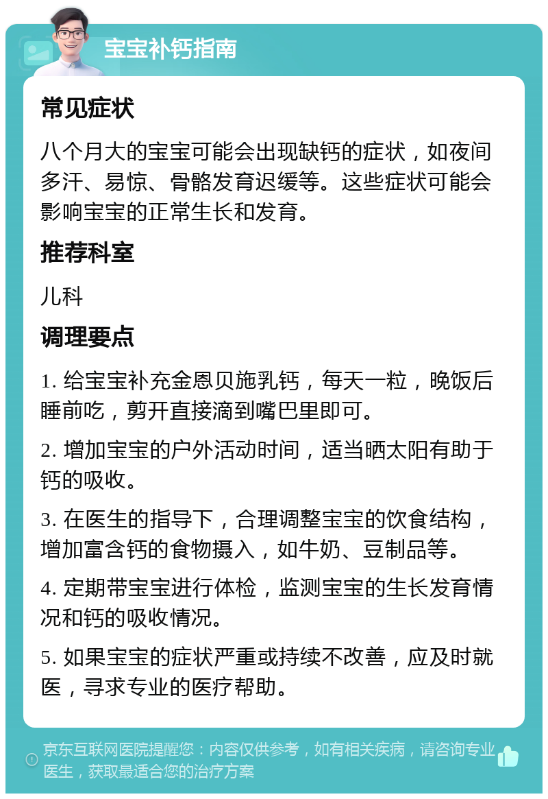 宝宝补钙指南 常见症状 八个月大的宝宝可能会出现缺钙的症状，如夜间多汗、易惊、骨骼发育迟缓等。这些症状可能会影响宝宝的正常生长和发育。 推荐科室 儿科 调理要点 1. 给宝宝补充金恩贝施乳钙，每天一粒，晚饭后睡前吃，剪开直接滴到嘴巴里即可。 2. 增加宝宝的户外活动时间，适当晒太阳有助于钙的吸收。 3. 在医生的指导下，合理调整宝宝的饮食结构，增加富含钙的食物摄入，如牛奶、豆制品等。 4. 定期带宝宝进行体检，监测宝宝的生长发育情况和钙的吸收情况。 5. 如果宝宝的症状严重或持续不改善，应及时就医，寻求专业的医疗帮助。