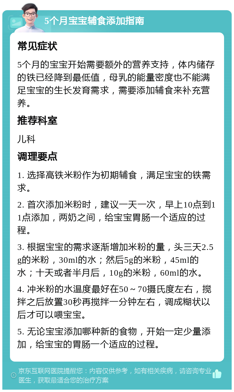 5个月宝宝辅食添加指南 常见症状 5个月的宝宝开始需要额外的营养支持，体内储存的铁已经降到最低值，母乳的能量密度也不能满足宝宝的生长发育需求，需要添加辅食来补充营养。 推荐科室 儿科 调理要点 1. 选择高铁米粉作为初期辅食，满足宝宝的铁需求。 2. 首次添加米粉时，建议一天一次，早上10点到11点添加，两奶之间，给宝宝胃肠一个适应的过程。 3. 根据宝宝的需求逐渐增加米粉的量，头三天2.5g的米粉，30ml的水；然后5g的米粉，45ml的水；十天或者半月后，10g的米粉，60ml的水。 4. 冲米粉的水温度最好在50～70摄氏度左右，搅拌之后放置30秒再搅拌一分钟左右，调成糊状以后才可以喂宝宝。 5. 无论宝宝添加哪种新的食物，开始一定少量添加，给宝宝的胃肠一个适应的过程。