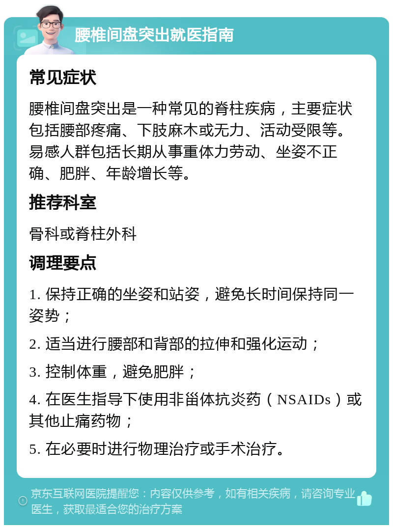 腰椎间盘突出就医指南 常见症状 腰椎间盘突出是一种常见的脊柱疾病，主要症状包括腰部疼痛、下肢麻木或无力、活动受限等。易感人群包括长期从事重体力劳动、坐姿不正确、肥胖、年龄增长等。 推荐科室 骨科或脊柱外科 调理要点 1. 保持正确的坐姿和站姿，避免长时间保持同一姿势； 2. 适当进行腰部和背部的拉伸和强化运动； 3. 控制体重，避免肥胖； 4. 在医生指导下使用非甾体抗炎药（NSAIDs）或其他止痛药物； 5. 在必要时进行物理治疗或手术治疗。