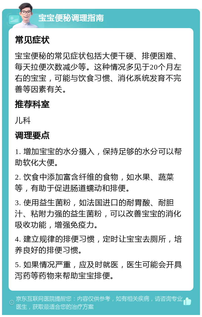 宝宝便秘调理指南 常见症状 宝宝便秘的常见症状包括大便干硬、排便困难、每天拉便次数减少等。这种情况多见于20个月左右的宝宝，可能与饮食习惯、消化系统发育不完善等因素有关。 推荐科室 儿科 调理要点 1. 增加宝宝的水分摄入，保持足够的水分可以帮助软化大便。 2. 饮食中添加富含纤维的食物，如水果、蔬菜等，有助于促进肠道蠕动和排便。 3. 使用益生菌粉，如法国进口的耐胃酸、耐胆汁、粘附力强的益生菌粉，可以改善宝宝的消化吸收功能，增强免疫力。 4. 建立规律的排便习惯，定时让宝宝去厕所，培养良好的排便习惯。 5. 如果情况严重，应及时就医，医生可能会开具泻药等药物来帮助宝宝排便。