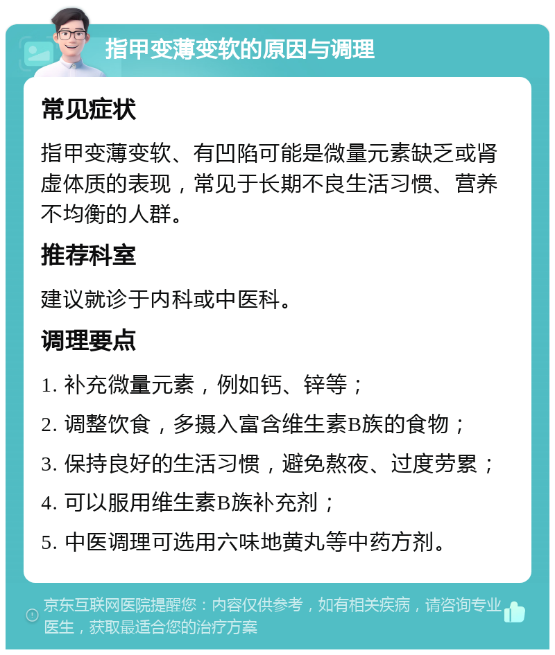 指甲变薄变软的原因与调理 常见症状 指甲变薄变软、有凹陷可能是微量元素缺乏或肾虚体质的表现，常见于长期不良生活习惯、营养不均衡的人群。 推荐科室 建议就诊于内科或中医科。 调理要点 1. 补充微量元素，例如钙、锌等； 2. 调整饮食，多摄入富含维生素B族的食物； 3. 保持良好的生活习惯，避免熬夜、过度劳累； 4. 可以服用维生素B族补充剂； 5. 中医调理可选用六味地黄丸等中药方剂。