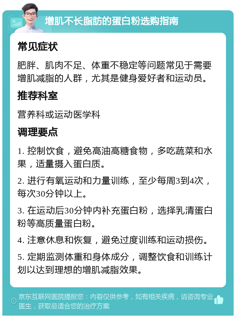 增肌不长脂肪的蛋白粉选购指南 常见症状 肥胖、肌肉不足、体重不稳定等问题常见于需要增肌减脂的人群，尤其是健身爱好者和运动员。 推荐科室 营养科或运动医学科 调理要点 1. 控制饮食，避免高油高糖食物，多吃蔬菜和水果，适量摄入蛋白质。 2. 进行有氧运动和力量训练，至少每周3到4次，每次30分钟以上。 3. 在运动后30分钟内补充蛋白粉，选择乳清蛋白粉等高质量蛋白粉。 4. 注意休息和恢复，避免过度训练和运动损伤。 5. 定期监测体重和身体成分，调整饮食和训练计划以达到理想的增肌减脂效果。