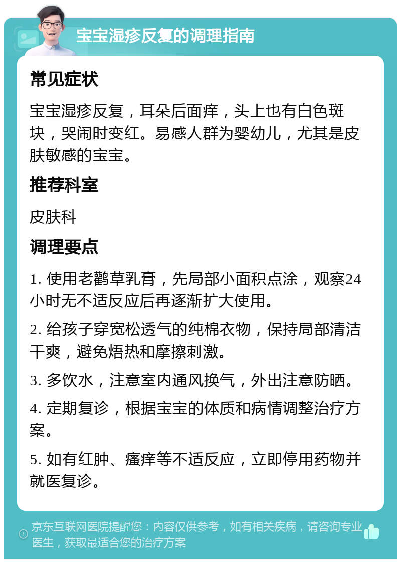 宝宝湿疹反复的调理指南 常见症状 宝宝湿疹反复，耳朵后面痒，头上也有白色斑块，哭闹时变红。易感人群为婴幼儿，尤其是皮肤敏感的宝宝。 推荐科室 皮肤科 调理要点 1. 使用老鹳草乳膏，先局部小面积点涂，观察24小时无不适反应后再逐渐扩大使用。 2. 给孩子穿宽松透气的纯棉衣物，保持局部清洁干爽，避免焐热和摩擦刺激。 3. 多饮水，注意室内通风换气，外出注意防晒。 4. 定期复诊，根据宝宝的体质和病情调整治疗方案。 5. 如有红肿、瘙痒等不适反应，立即停用药物并就医复诊。