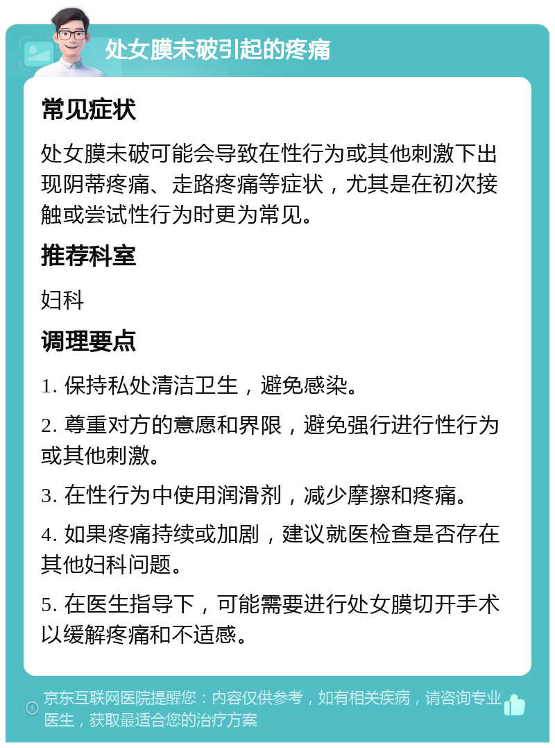 处女膜未破引起的疼痛 常见症状 处女膜未破可能会导致在性行为或其他刺激下出现阴蒂疼痛、走路疼痛等症状，尤其是在初次接触或尝试性行为时更为常见。 推荐科室 妇科 调理要点 1. 保持私处清洁卫生，避免感染。 2. 尊重对方的意愿和界限，避免强行进行性行为或其他刺激。 3. 在性行为中使用润滑剂，减少摩擦和疼痛。 4. 如果疼痛持续或加剧，建议就医检查是否存在其他妇科问题。 5. 在医生指导下，可能需要进行处女膜切开手术以缓解疼痛和不适感。