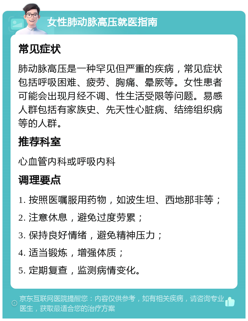 女性肺动脉高压就医指南 常见症状 肺动脉高压是一种罕见但严重的疾病，常见症状包括呼吸困难、疲劳、胸痛、晕厥等。女性患者可能会出现月经不调、性生活受限等问题。易感人群包括有家族史、先天性心脏病、结缔组织病等的人群。 推荐科室 心血管内科或呼吸内科 调理要点 1. 按照医嘱服用药物，如波生坦、西地那非等； 2. 注意休息，避免过度劳累； 3. 保持良好情绪，避免精神压力； 4. 适当锻炼，增强体质； 5. 定期复查，监测病情变化。