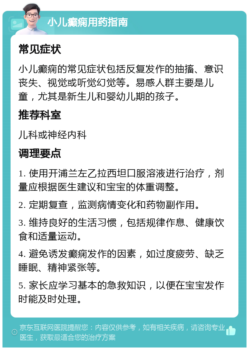 小儿癫痫用药指南 常见症状 小儿癫痫的常见症状包括反复发作的抽搐、意识丧失、视觉或听觉幻觉等。易感人群主要是儿童，尤其是新生儿和婴幼儿期的孩子。 推荐科室 儿科或神经内科 调理要点 1. 使用开浦兰左乙拉西坦口服溶液进行治疗，剂量应根据医生建议和宝宝的体重调整。 2. 定期复查，监测病情变化和药物副作用。 3. 维持良好的生活习惯，包括规律作息、健康饮食和适量运动。 4. 避免诱发癫痫发作的因素，如过度疲劳、缺乏睡眠、精神紧张等。 5. 家长应学习基本的急救知识，以便在宝宝发作时能及时处理。