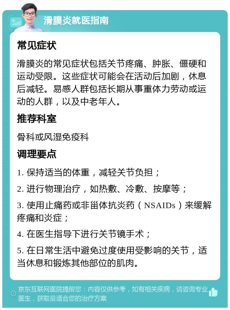 滑膜炎就医指南 常见症状 滑膜炎的常见症状包括关节疼痛、肿胀、僵硬和运动受限。这些症状可能会在活动后加剧，休息后减轻。易感人群包括长期从事重体力劳动或运动的人群，以及中老年人。 推荐科室 骨科或风湿免疫科 调理要点 1. 保持适当的体重，减轻关节负担； 2. 进行物理治疗，如热敷、冷敷、按摩等； 3. 使用止痛药或非甾体抗炎药（NSAIDs）来缓解疼痛和炎症； 4. 在医生指导下进行关节镜手术； 5. 在日常生活中避免过度使用受影响的关节，适当休息和锻炼其他部位的肌肉。