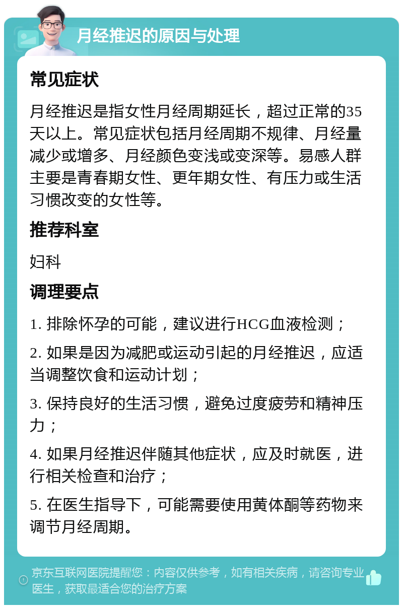 月经推迟的原因与处理 常见症状 月经推迟是指女性月经周期延长，超过正常的35天以上。常见症状包括月经周期不规律、月经量减少或增多、月经颜色变浅或变深等。易感人群主要是青春期女性、更年期女性、有压力或生活习惯改变的女性等。 推荐科室 妇科 调理要点 1. 排除怀孕的可能，建议进行HCG血液检测； 2. 如果是因为减肥或运动引起的月经推迟，应适当调整饮食和运动计划； 3. 保持良好的生活习惯，避免过度疲劳和精神压力； 4. 如果月经推迟伴随其他症状，应及时就医，进行相关检查和治疗； 5. 在医生指导下，可能需要使用黄体酮等药物来调节月经周期。