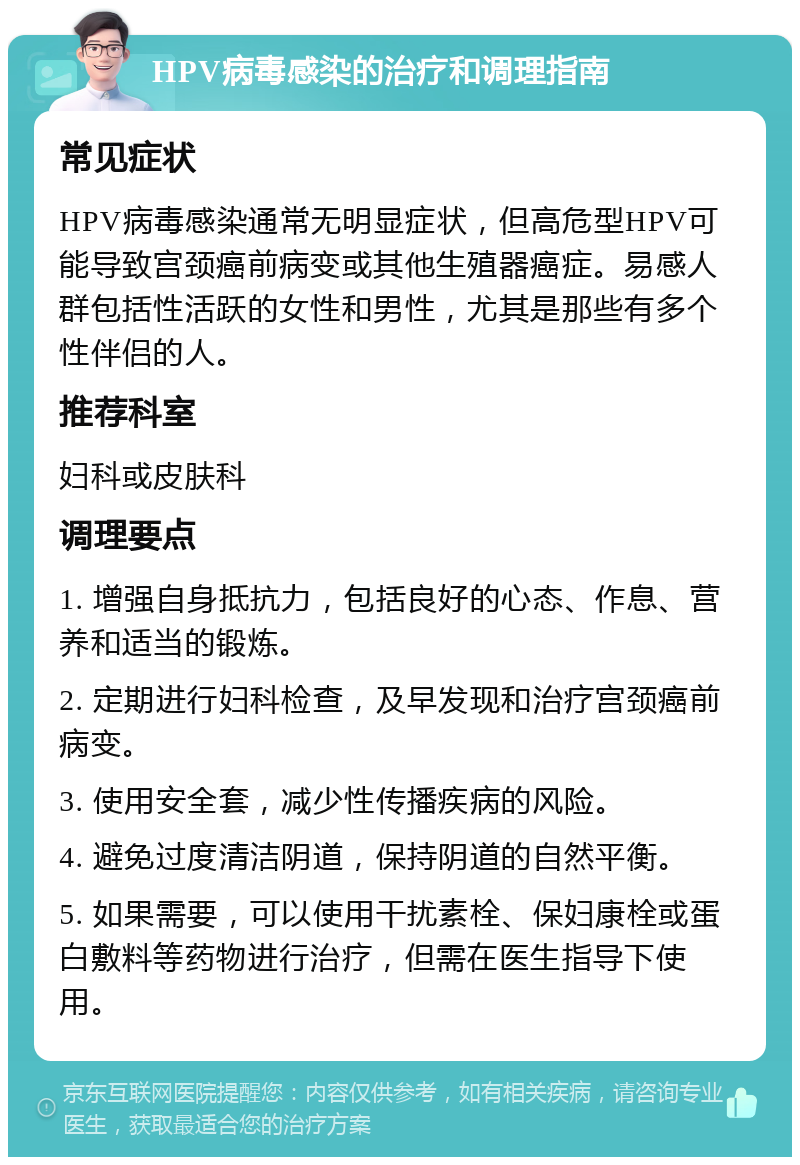 HPV病毒感染的治疗和调理指南 常见症状 HPV病毒感染通常无明显症状，但高危型HPV可能导致宫颈癌前病变或其他生殖器癌症。易感人群包括性活跃的女性和男性，尤其是那些有多个性伴侣的人。 推荐科室 妇科或皮肤科 调理要点 1. 增强自身抵抗力，包括良好的心态、作息、营养和适当的锻炼。 2. 定期进行妇科检查，及早发现和治疗宫颈癌前病变。 3. 使用安全套，减少性传播疾病的风险。 4. 避免过度清洁阴道，保持阴道的自然平衡。 5. 如果需要，可以使用干扰素栓、保妇康栓或蛋白敷料等药物进行治疗，但需在医生指导下使用。