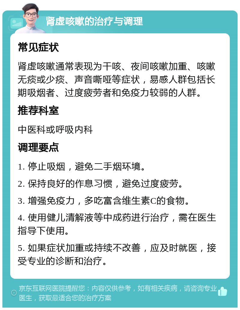 肾虚咳嗽的治疗与调理 常见症状 肾虚咳嗽通常表现为干咳、夜间咳嗽加重、咳嗽无痰或少痰、声音嘶哑等症状，易感人群包括长期吸烟者、过度疲劳者和免疫力较弱的人群。 推荐科室 中医科或呼吸内科 调理要点 1. 停止吸烟，避免二手烟环境。 2. 保持良好的作息习惯，避免过度疲劳。 3. 增强免疫力，多吃富含维生素C的食物。 4. 使用健儿清解液等中成药进行治疗，需在医生指导下使用。 5. 如果症状加重或持续不改善，应及时就医，接受专业的诊断和治疗。