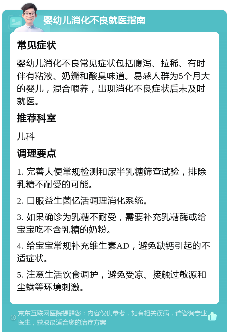 婴幼儿消化不良就医指南 常见症状 婴幼儿消化不良常见症状包括腹泻、拉稀、有时伴有粘液、奶瓣和酸臭味道。易感人群为5个月大的婴儿，混合喂养，出现消化不良症状后未及时就医。 推荐科室 儿科 调理要点 1. 完善大便常规检测和尿半乳糖筛查试验，排除乳糖不耐受的可能。 2. 口服益生菌亿活调理消化系统。 3. 如果确诊为乳糖不耐受，需要补充乳糖酶或给宝宝吃不含乳糖的奶粉。 4. 给宝宝常规补充维生素AD，避免缺钙引起的不适症状。 5. 注意生活饮食调护，避免受凉、接触过敏源和尘螨等环境刺激。