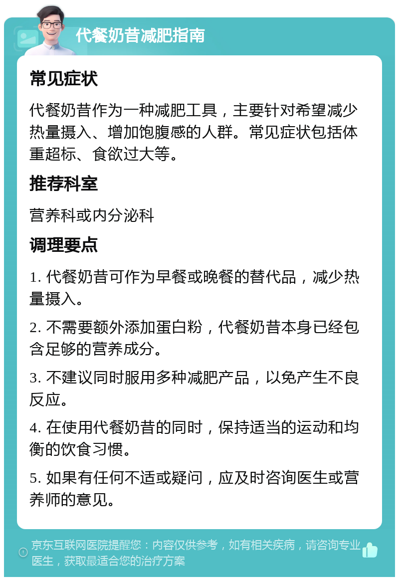 代餐奶昔减肥指南 常见症状 代餐奶昔作为一种减肥工具，主要针对希望减少热量摄入、增加饱腹感的人群。常见症状包括体重超标、食欲过大等。 推荐科室 营养科或内分泌科 调理要点 1. 代餐奶昔可作为早餐或晚餐的替代品，减少热量摄入。 2. 不需要额外添加蛋白粉，代餐奶昔本身已经包含足够的营养成分。 3. 不建议同时服用多种减肥产品，以免产生不良反应。 4. 在使用代餐奶昔的同时，保持适当的运动和均衡的饮食习惯。 5. 如果有任何不适或疑问，应及时咨询医生或营养师的意见。