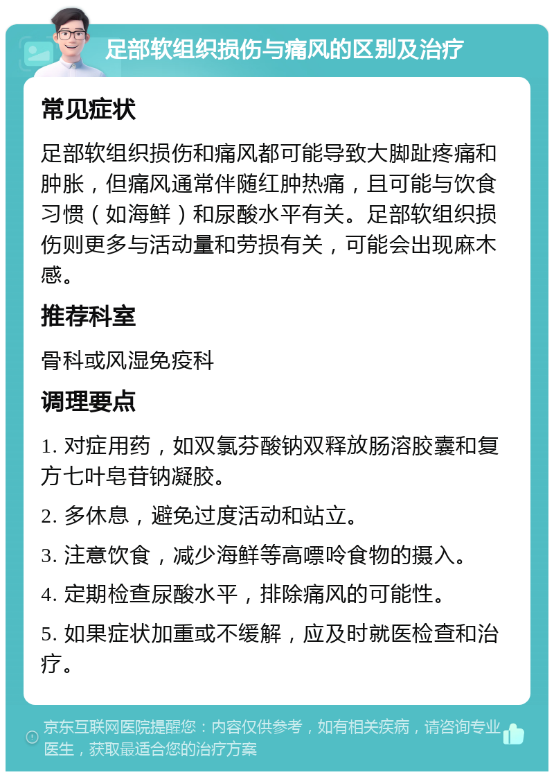 足部软组织损伤与痛风的区别及治疗 常见症状 足部软组织损伤和痛风都可能导致大脚趾疼痛和肿胀，但痛风通常伴随红肿热痛，且可能与饮食习惯（如海鲜）和尿酸水平有关。足部软组织损伤则更多与活动量和劳损有关，可能会出现麻木感。 推荐科室 骨科或风湿免疫科 调理要点 1. 对症用药，如双氯芬酸钠双释放肠溶胶囊和复方七叶皂苷钠凝胶。 2. 多休息，避免过度活动和站立。 3. 注意饮食，减少海鲜等高嘌呤食物的摄入。 4. 定期检查尿酸水平，排除痛风的可能性。 5. 如果症状加重或不缓解，应及时就医检查和治疗。