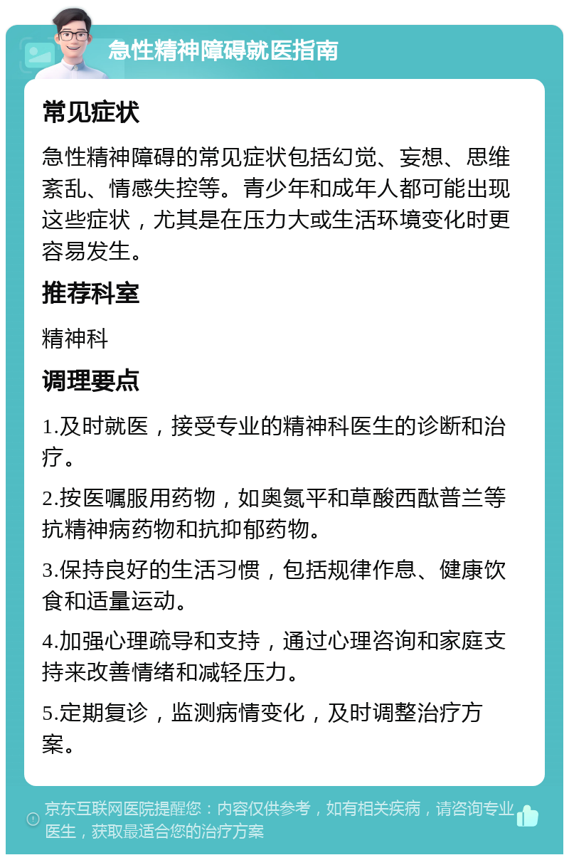 急性精神障碍就医指南 常见症状 急性精神障碍的常见症状包括幻觉、妄想、思维紊乱、情感失控等。青少年和成年人都可能出现这些症状，尤其是在压力大或生活环境变化时更容易发生。 推荐科室 精神科 调理要点 1.及时就医，接受专业的精神科医生的诊断和治疗。 2.按医嘱服用药物，如奥氮平和草酸西酞普兰等抗精神病药物和抗抑郁药物。 3.保持良好的生活习惯，包括规律作息、健康饮食和适量运动。 4.加强心理疏导和支持，通过心理咨询和家庭支持来改善情绪和减轻压力。 5.定期复诊，监测病情变化，及时调整治疗方案。