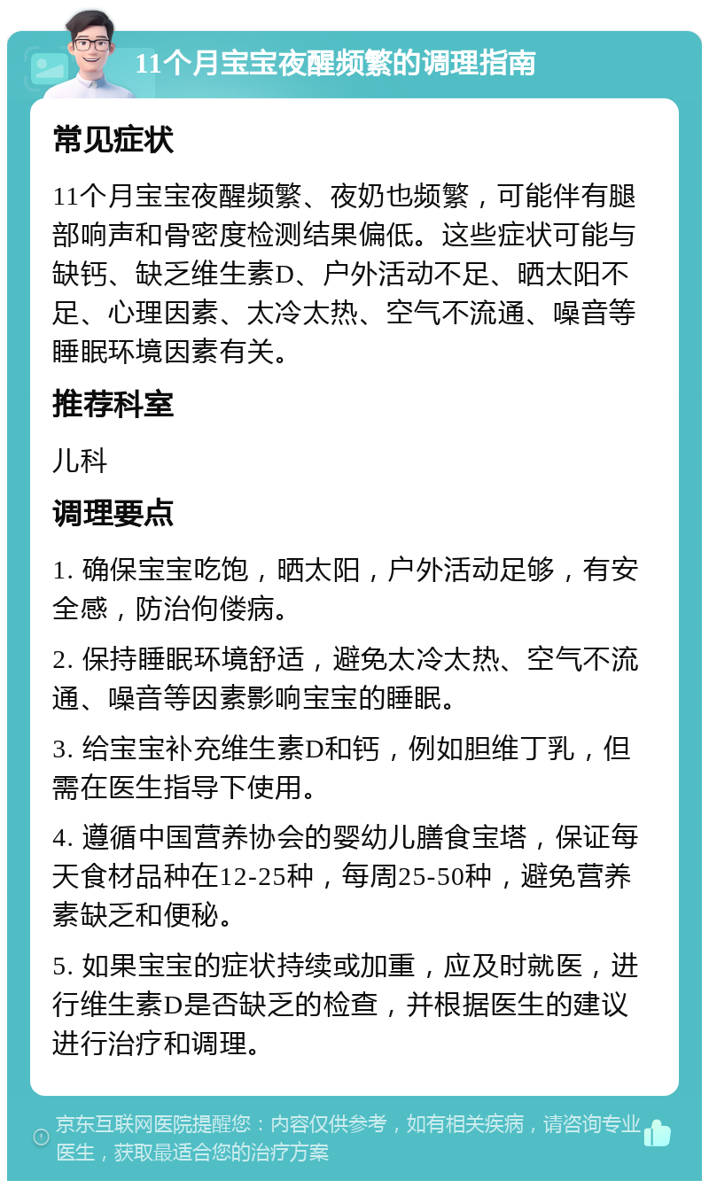 11个月宝宝夜醒频繁的调理指南 常见症状 11个月宝宝夜醒频繁、夜奶也频繁，可能伴有腿部响声和骨密度检测结果偏低。这些症状可能与缺钙、缺乏维生素D、户外活动不足、晒太阳不足、心理因素、太冷太热、空气不流通、噪音等睡眠环境因素有关。 推荐科室 儿科 调理要点 1. 确保宝宝吃饱，晒太阳，户外活动足够，有安全感，防治佝偻病。 2. 保持睡眠环境舒适，避免太冷太热、空气不流通、噪音等因素影响宝宝的睡眠。 3. 给宝宝补充维生素D和钙，例如胆维丁乳，但需在医生指导下使用。 4. 遵循中国营养协会的婴幼儿膳食宝塔，保证每天食材品种在12-25种，每周25-50种，避免营养素缺乏和便秘。 5. 如果宝宝的症状持续或加重，应及时就医，进行维生素D是否缺乏的检查，并根据医生的建议进行治疗和调理。