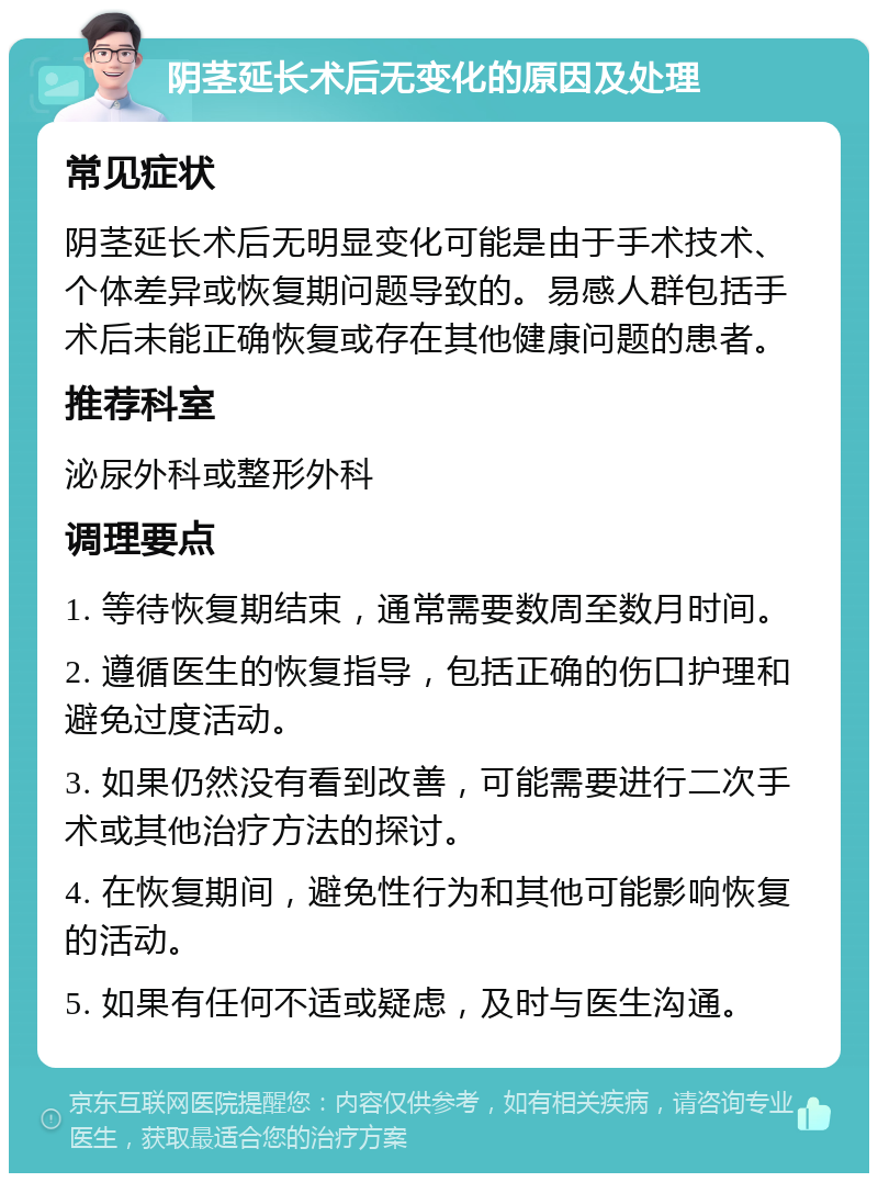 阴茎延长术后无变化的原因及处理 常见症状 阴茎延长术后无明显变化可能是由于手术技术、个体差异或恢复期问题导致的。易感人群包括手术后未能正确恢复或存在其他健康问题的患者。 推荐科室 泌尿外科或整形外科 调理要点 1. 等待恢复期结束，通常需要数周至数月时间。 2. 遵循医生的恢复指导，包括正确的伤口护理和避免过度活动。 3. 如果仍然没有看到改善，可能需要进行二次手术或其他治疗方法的探讨。 4. 在恢复期间，避免性行为和其他可能影响恢复的活动。 5. 如果有任何不适或疑虑，及时与医生沟通。