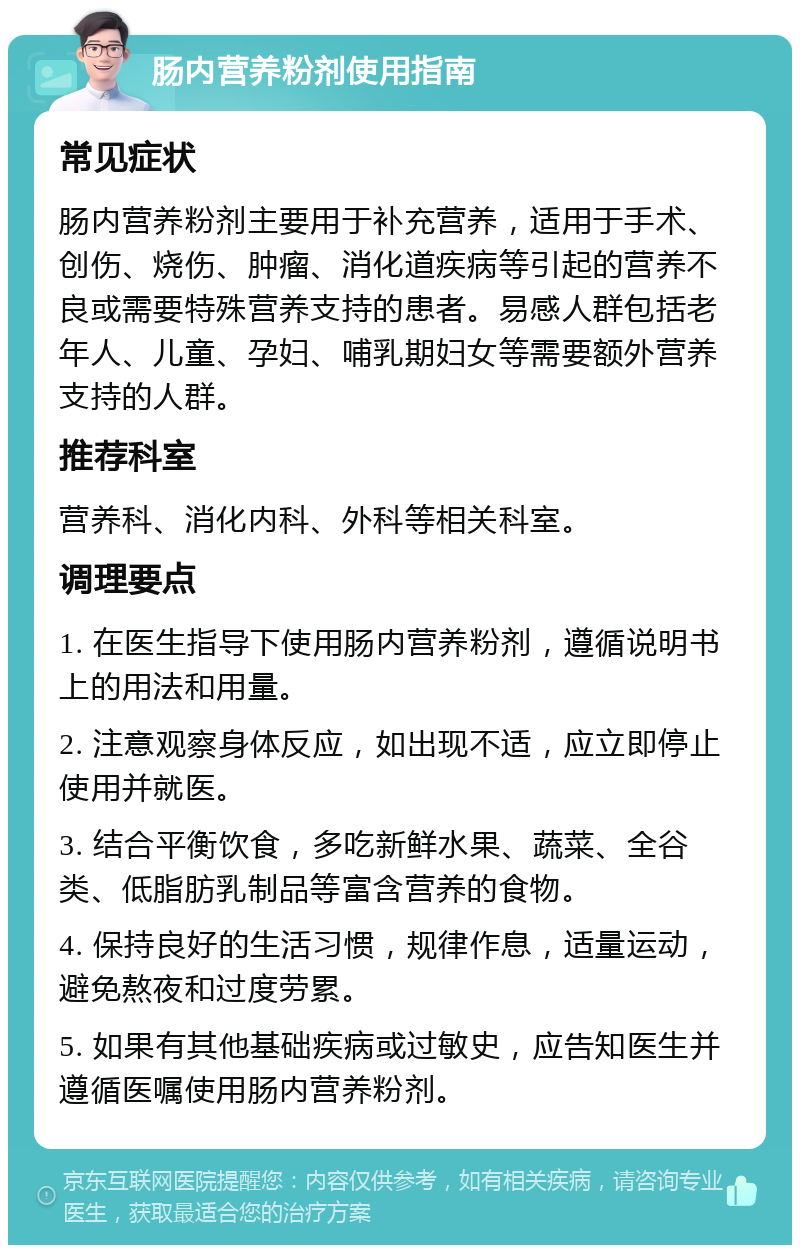 肠内营养粉剂使用指南 常见症状 肠内营养粉剂主要用于补充营养，适用于手术、创伤、烧伤、肿瘤、消化道疾病等引起的营养不良或需要特殊营养支持的患者。易感人群包括老年人、儿童、孕妇、哺乳期妇女等需要额外营养支持的人群。 推荐科室 营养科、消化内科、外科等相关科室。 调理要点 1. 在医生指导下使用肠内营养粉剂，遵循说明书上的用法和用量。 2. 注意观察身体反应，如出现不适，应立即停止使用并就医。 3. 结合平衡饮食，多吃新鲜水果、蔬菜、全谷类、低脂肪乳制品等富含营养的食物。 4. 保持良好的生活习惯，规律作息，适量运动，避免熬夜和过度劳累。 5. 如果有其他基础疾病或过敏史，应告知医生并遵循医嘱使用肠内营养粉剂。