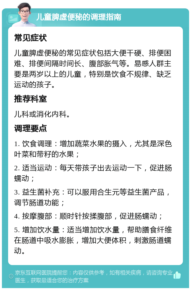 儿童脾虚便秘的调理指南 常见症状 儿童脾虚便秘的常见症状包括大便干硬、排便困难、排便间隔时间长、腹部胀气等。易感人群主要是两岁以上的儿童，特别是饮食不规律、缺乏运动的孩子。 推荐科室 儿科或消化内科。 调理要点 1. 饮食调理：增加蔬菜水果的摄入，尤其是深色叶菜和带籽的水果； 2. 适当运动：每天带孩子出去运动一下，促进肠蠕动； 3. 益生菌补充：可以服用合生元等益生菌产品，调节肠道功能； 4. 按摩腹部：顺时针按揉腹部，促进肠蠕动； 5. 增加饮水量：适当增加饮水量，帮助膳食纤维在肠道中吸水膨胀，增加大便体积，刺激肠道蠕动。