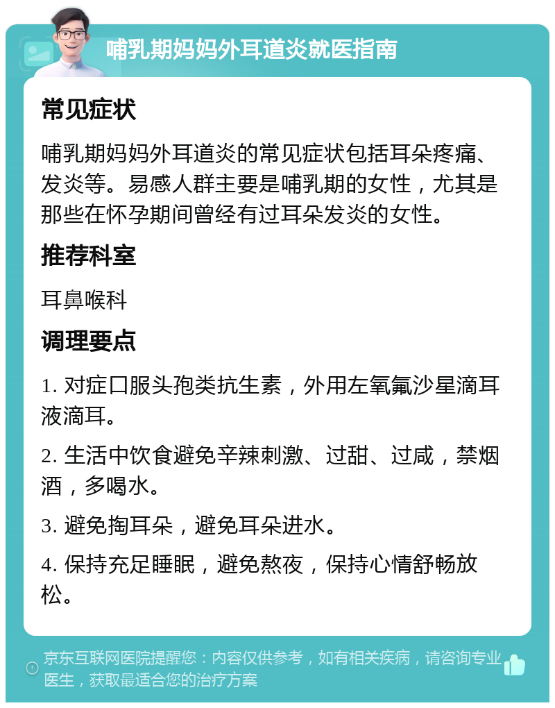 哺乳期妈妈外耳道炎就医指南 常见症状 哺乳期妈妈外耳道炎的常见症状包括耳朵疼痛、发炎等。易感人群主要是哺乳期的女性，尤其是那些在怀孕期间曾经有过耳朵发炎的女性。 推荐科室 耳鼻喉科 调理要点 1. 对症口服头孢类抗生素，外用左氧氟沙星滴耳液滴耳。 2. 生活中饮食避免辛辣刺激、过甜、过咸，禁烟酒，多喝水。 3. 避免掏耳朵，避免耳朵进水。 4. 保持充足睡眠，避免熬夜，保持心情舒畅放松。