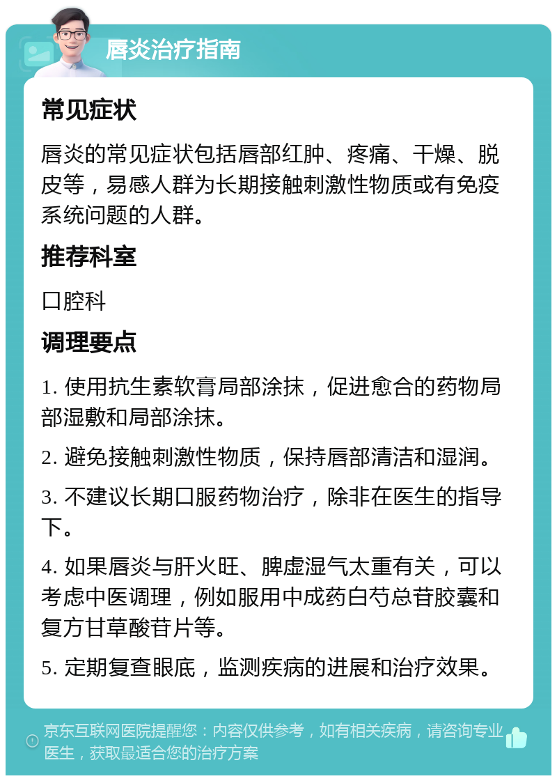 唇炎治疗指南 常见症状 唇炎的常见症状包括唇部红肿、疼痛、干燥、脱皮等，易感人群为长期接触刺激性物质或有免疫系统问题的人群。 推荐科室 口腔科 调理要点 1. 使用抗生素软膏局部涂抹，促进愈合的药物局部湿敷和局部涂抹。 2. 避免接触刺激性物质，保持唇部清洁和湿润。 3. 不建议长期口服药物治疗，除非在医生的指导下。 4. 如果唇炎与肝火旺、脾虚湿气太重有关，可以考虑中医调理，例如服用中成药白芍总苷胶囊和复方甘草酸苷片等。 5. 定期复查眼底，监测疾病的进展和治疗效果。