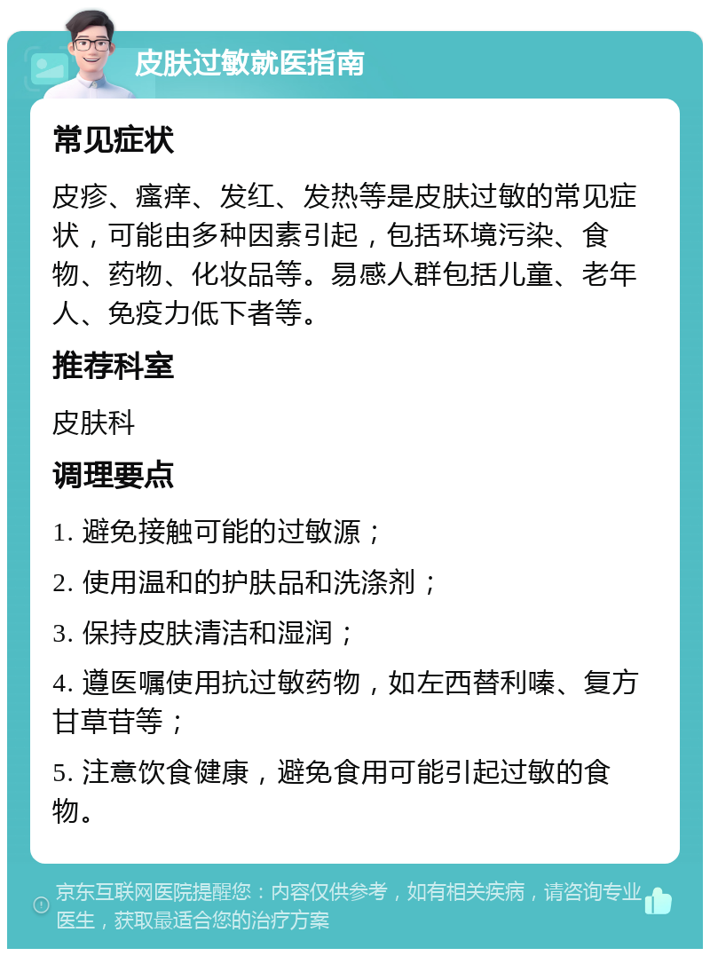 皮肤过敏就医指南 常见症状 皮疹、瘙痒、发红、发热等是皮肤过敏的常见症状，可能由多种因素引起，包括环境污染、食物、药物、化妆品等。易感人群包括儿童、老年人、免疫力低下者等。 推荐科室 皮肤科 调理要点 1. 避免接触可能的过敏源； 2. 使用温和的护肤品和洗涤剂； 3. 保持皮肤清洁和湿润； 4. 遵医嘱使用抗过敏药物，如左西替利嗪、复方甘草苷等； 5. 注意饮食健康，避免食用可能引起过敏的食物。